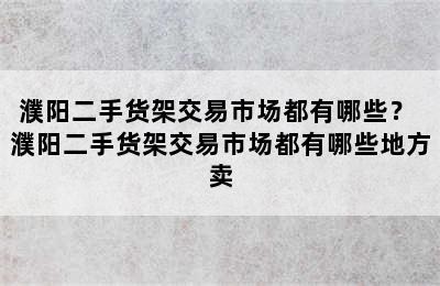 濮阳二手货架交易市场都有哪些？ 濮阳二手货架交易市场都有哪些地方卖